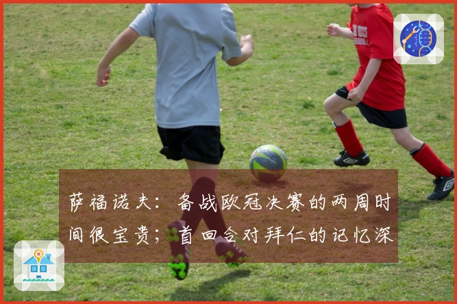 萨福诺夫：备战欧冠决赛的两周时间很宝贵；首回合对拜仁的记忆深刻